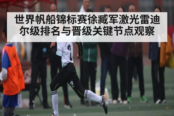 世界帆船锦标赛徐臧军激光雷迪尔级排名与晋级关键节点观察