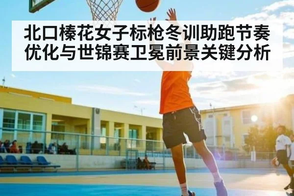 北口榛花女子标枪冬训助跑节奏优化与世锦赛卫冕前景关键分析